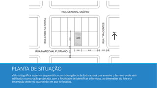 PLANTA DE SITUAÇÃO
Vista ortográfica superior esquemática com abrangência de toda a zona que envolve o terreno onde será
edificada a construção projetada, com a finalidade de identificar o formato, as dimensões do lote e a
amarração deste no quarteirão em que se localiza.
 