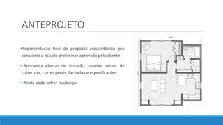 ANTEPROJETO
•Representação final da proposta arquitetônica que
considera o estudo preliminar aprovado pelo cliente
• Apresenta plantas de situação, plantas baixas, de
cobertura, cortes gerais, fachadas e especificações
• Ainda pode sofrer mudanças
 