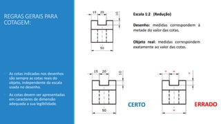 REGRAS GERAIS PARA
COTAGEM:
• As cotas indicadas nos desenhos
são sempre as cotas reais do
objeto, independente da escala
usada no desenho.
• As cotas devem ser apresentadas
em caracteres de dimensão
adequada a sua legibilidade.
 