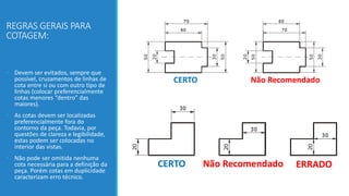 REGRAS GERAIS PARA
COTAGEM:
• Devem ser evitados, sempre que
possível, cruzamentos de linhas de
cota entre si ou com outro tipo de
linhas (colocar preferencialmente
cotas menores “dentro” das
maiores).
• As cotas devem ser localizadas
preferencialmente fora do
contorno da peça. Todavia, por
questões de clareza e legibilidade,
estas podem ser colocadas no
interior das vistas.
• Não pode ser omitida nenhuma
cota necessária para a definição da
peça. Porém cotas em duplicidade
caracterizam erro técnico.
 