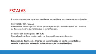 ESCALAS
É a proporção existente entre uma medida real e a medida de sua representação no desenho.
NECESSIDADE DAS ESCALAS:
Necessitamos da utilização das escalas para a representação de medidas reais em tamanhos
de desenhos maiores ou menores que os tamanhos reais.
De acordo com a definição da NBR 8196
Norma Brasileira - Emprego de escalas em desenho técnico: procedimentos
Escala: relação da dimensão linear de um elemento e/ou um objeto apresentado no
desenho original para a dimensão real do mesmo e/ou do próprio objeto.
 
