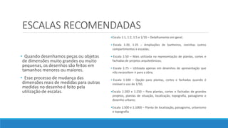 ESCALAS RECOMENDADAS
• Quando desenhamos peças ou objetos
de dimensões muito grandes ou muito
pequenas, os desenhos são feitos em
tamanhos menores ou maiores.
• Esse processo de mudança das
dimensões reais de medidas para outras
medidas no desenho é feito pela
utilização de escalas.
•Escala 1:1, 1:2, 1:5 e 1/10 – Detalhamento em geral;
• Escala 1:20, 1:25 – Ampliações de banheiros, cozinhas outros
compartimentos e escadas;
• Escala 1:50 – Mais utilizada na representação de plantas, cortes e
fachadas de projetos arquitetônicos;
• Escala 1:75 – Utilizada apenas em desenhos de apresentação que
não necessitem ir para a obra;
• Escala 1:100 – Opção para plantas, cortes e fachadas quando é
inviável o uso de 1/50;
•Escala 1:200 e 1:250 – Para plantas, cortes e fachadas de grandes
projetos, plantas de situação, localização, topografia, paisagismo e
desenho urbano;
•Escala 1:500 e 1:1000 – Planta de localização, paisagismo, urbanismo
e topografia
 