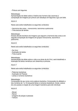 - Pintura com legumes

Metodologia:
Apresentação de slides sobre a história dos homens das cavernas e
composição de imagens por pintura com decalque em legumes e giz com leite.

AULA 5

Nesta aula serão trabalhados os seguintes conteúdos:

- Harmonia das cores – monocromia, isocromia e policromia
- Tinta escova de dentes

Metodologia:
Estudo através da leitura de imagens que seguem a harmonia das cores e em
seguida composição de imagens em grupos monocromia, isocromia e
policromia.

AULA 6

Nesta aula serão trabalhados os seguintes conteúdos:

- Da Vinci
- Ilustração de textos
- Tinta e pente

Metodologia:
Apresentação de slides sobre a vida e as obras de da Vinci, será trabalhado a
ilustração de textos narrativos com desenhos e pinturas.

AULA 7

Nesta aula serão trabalhados os seguintes conteúdos:

- Palavras ilustrativas
- Ilustração de Poesias
- Letras e números ilustrativos

Metodologia:
Composição de seu nome como palavra ilustrativa. Composição do alfabeto e
dos números de 1 a 10 enquanto letras e números ilustrativos. Ainda, Leitura
de uma poesia e criação de uma imagem ilustrativa para ele individual.

AULA 8

- Monet
- Renoir
- Imagens de praças e pessoas
- Textura
 