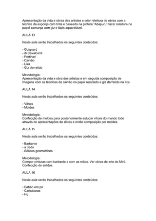 Apresentação da vida e obras das artistas e criar releitura de obras com a
técnica da esponja com tinta e baseado na pintura “Abapuru” fazer releitura no
papel camurça com giz e lápis aquarelável.

AULA 13

Nesta aula serão trabalhados os seguintes conteúdos:

- Guignard
- di Cavalcanti
- Portinari
- Carvão
- Lixa
- Giz derretido

Metodologia:
Apresentação da vida e obra dos artistas e em seguida composição de
imagens com as técnicas do carvão no papel reciclado e giz derretido na lixa.

AULA 14

Nesta aula serão trabalhados os seguintes conteúdos:

- Vitrais
- Moldes

Metodologia:
Confecção de moldes para posteriormente estudar vitrais do mundo todo
através de apresentações de slides e então composição por moldes.

AULA 15

Nesta aula serão trabalhados os seguintes conteúdos:

- Barbante
- a dedo
- Sólidos geométricos

Metodologia:
Compor pinturas com barbante e com as mãos. Ver obras de arte do Miró.
Confecção de sólidos.

AULA 16

Nesta aula serão trabalhados os seguintes conteúdos:

- Sabão em pó
- Caricaturas
- Hq
 