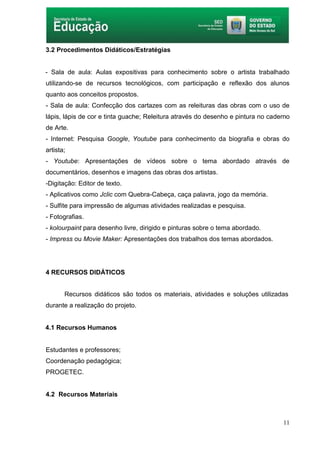 11
3.2 Procedimentos Didáticos/Estratégias
- Sala de aula: Aulas expositivas para conhecimento sobre o artista trabalhado
utilizando-se de recursos tecnológicos, com participação e reflexão dos alunos
quanto aos conceitos propostos.
- Sala de aula: Confecção dos cartazes com as releituras das obras com o uso de
lápis, lápis de cor e tinta guache; Releitura através do desenho e pintura no caderno
de Arte.
- Internet: Pesquisa Google, Youtube para conhecimento da biografia e obras do
artista;
- Youtube: Apresentações de vídeos sobre o tema abordado através de
documentários, desenhos e imagens das obras dos artistas.
-Digitação: Editor de texto.
- Aplicativos como Jclic com Quebra-Cabeça, caça palavra, jogo da memória.
- Sulfite para impressão de algumas atividades realizadas e pesquisa.
- Fotografias.
- kolourpaint para desenho livre, dirigido e pinturas sobre o tema abordado.
- Impress ou Movie Maker: Apresentações dos trabalhos dos temas abordados.
4 RECURSOS DIDÁTICOS
Recursos didáticos são todos os materiais, atividades e soluções utilizadas
durante a realização do projeto.
4.1 Recursos Humanos
Estudantes e professores;
Coordenação pedagógica;
PROGETEC.
4.2 Recursos Materiais
 