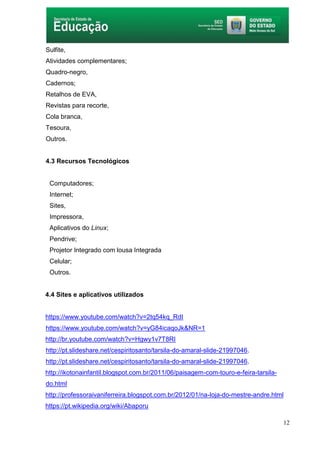 12
Sulfite,
Atividades complementares;
Quadro-negro,
Cadernos;
Retalhos de EVA,
Revistas para recorte,
Cola branca,
Tesoura,
Outros.
4.3 Recursos Tecnológicos
Computadores;
Internet;
Sites,
Impressora,
Aplicativos do Linux;
Pendrive;
Projetor Integrado com lousa Integrada
Celular;
Outros.
4.4 Sites e aplicativos utilizados
https://www.youtube.com/watch?v=2tq54kq_RdI
https://www.youtube.com/watch?v=yG84icaqoJk&NR=1
http://br.youtube.com/watch?v=Hgwy1v7T8RI
http://pt.slideshare.net/cespiritosanto/tarsila-do-amaral-slide-21997046.
http://pt.slideshare.net/cespiritosanto/tarsila-do-amaral-slide-21997046.
http://ikotonainfantil.blogspot.com.br/2011/06/paisagem-com-touro-e-feira-tarsila-
do.html
http://professoraivaniferreira.blogspot.com.br/2012/01/na-loja-do-mestre-andre.html
https://pt.wikipedia.org/wiki/Abaporu
 