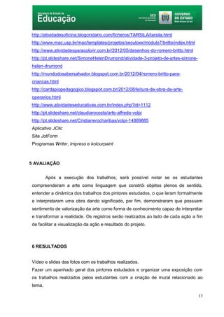 13
http://atividadesoficina.blogcindario.com/ficheros/TARSILA/tarsila.html
http://www.mac.usp.br/mac/templates/projetos/seculoxx/modulo7/britto/index.html
http://www.atividadesparacolorir.com.br/2012/05/desenhos-do-romero-britto.html
http://pt.slideshare.net/SimoneHelenDrumond/atividade-3-projeto-de-artes-simone-
helen-drumond
http://mundodosabersalvador.blogspot.com.br/2012/04/romero-britto-para-
criancas.html
http://cardapiopedagogico.blogspot.com.br/2012/08/leitura-de-obra-de-arte-
operarios.html
http://www.atividadeseducativas.com.br/index.php?id=1112
http://pt.slideshare.net/claudiarocosta/arte-alfredo-volpi
http://pt.slideshare.net/Cristianerocharibas/volpi-14889885
Aplicativo JClic
Site JotForm
Programas Writer, Impress e kolourpaint
5 AVALIAÇÃO
Após a execução dos trabalhos, será possível notar se os estudantes
compreenderam a arte como linguagem que constrói objetos plenos de sentido,
entender a dinâmica dos trabalhos dos pintores estudados, o que leram formalmente
e interpretaram uma obra dando significado, por fim, demonstraram que possuem
sentimento de valorização da arte como forma de conhecimento capaz de interpretar
e transformar a realidade. Os registros serão realizados ao lado de cada ação a fim
de facilitar a visualização da ação e resultado do projeto.
6 RESULTADOS
Vídeo e slides das fotos com os trabalhos realizados.
Fazer um apanhado geral dos pintores estudados e organizar uma exposição com
os trabalhos realizados pelos estudantes com a criação de mural relacionado ao
tema,
 