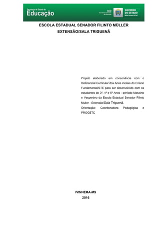 2
ESCOLA ESTADUAL SENADOR FILINTO MÜLLER
EXTENSÃO/SALA TRIGUENÃ
Projeto elaborado em consonância com o
Referencial Curricular dos Anos iniciais do Ensino
Fundamental/STE para ser desenvolvido com os
estudantes do 3º, 4º e 5º Anos - período Matutino
e Vespertino da Escola Estadual Senador Filinto
Muller - Extensão/Sala Triguenã.
Orientação: Coordenadora Pedagógica e
PROGETC
IVINHEMA-MS
2016
 