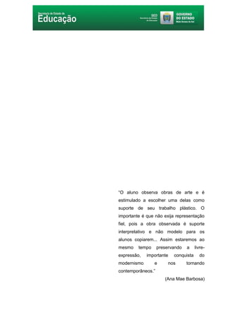 4
“O aluno observa obras de arte e é
estimulado a escolher uma delas como
suporte de seu trabalho plástico. O
importante é que não exija representação
fiel, pois a obra observada é suporte
interpretativo e não modelo para os
alunos copiarem... Assim estaremos ao
mesmo tempo preservando a livre-
expressão, importante conquista do
modernismo e nos tornando
contemporâneos.”
(Ana Mae Barbosa)
 