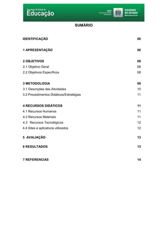 5
SUMÁRIO
IDENTIFICAÇÃO 06
1 APRESENTAÇÃO 08
2 OBJETIVOS 08
2.1 Objetivo Geral 08
2.2 Objetivos Específicos 08
3 METODOLOGIA 09
3.1 Descrições das Atividades 10
3.2 Procedimentos Didáticos/Estratégias 11
4 RECURSOS DIDÁTICOS 11
4.1 Recursos Humanos 11
4.2 Recursos Materiais 11
4.3 Recursos Tecnológicos 12
4.4 Sites e aplicativos utilizados 12
5 AVALIAÇÃO 13
6 RESULTADOS 13
7 REFERENCIAS 14
 