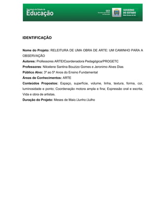 6
IDENTIFICAÇÃO
Nome do Projeto: RELEITURA DE UMA OBRA DE ARTE: UM CAMINHO PARA A
OBSERVAÇÃO
Autores: Professores ARTE/Coordenadora Pedagógica/PROGETC
Professores: Nilcelene Santina Bouzizo Gomes e Jeronimo Alves Dias
Público Alvo: 3º ao 5º Anos do Ensino Fundamental
Áreas de Conhecimentos: ARTE
Conteúdos Propostos: Espaço, superfície, volume, linha, textura, forma, cor,
luminosidade e ponto; Coordenação motora ampla e fina; Expressão oral e escrita;
Vida e obra de artistas.
Duração do Projeto: Meses de Maio /Junho /Julho
 