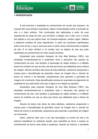 7
1 APRESENTAÇÃO
A arte promove a ampliação do conhecimento de mundo que possuem. As
crianças têm suas próprias impressões, idéias e interpretações sobre a produção de
arte e o fazer artístico. Tais construções são elaboradas a partir de suas
experiências ao longo da vida, que envolvem a relação com a arte, com o mundo
dos objetos e com seu próprio fazer. As crianças exploram, sentem, agem, refletem
e elaboram sentidos de suas experiências. A partir daí constroem significações
sobre como se faz, o que é, para que serve e sobre outros conhecimentos a respeito
da arte. É no fazer artístico e no contato com os objetos de arte que parte
significativa do conhecimento em artes visuais acontece.
Amparados pela proposta triangular de Ana Mae Barbosa (1991), tais
atividades fundamentaram-se e pretendem levar o educando não apenas ao
conhecimento da arte, mas também à apreciação do objeto artístico e à reflexão
acerca do contexto em que se situa, ela sita que temos que alfabetizar para a leitura
da imagem. Através da leitura das obras de artes plásticas, estaremos preparando a
criança para a decodificação da gramática visual, da imagem fixa e, através da
leitura do cinema e da televisão, prepararemos para aprender a gramática da
imagem em movimento. Essa decodificação precisa ser associada ao julgamento da
qualidade do que está sendo visto aqui e agora e em relação ao passado.
Amparados pela proposta triangular de Ana Mae Barbosa (1991), tais
atividades fundamentaram-se e pretendem levar o educando não apenas ao
conhecimento da arte, mas também à apreciação do objeto artístico e à reflexão
acerca do contexto em que se situa que temos que alfabetizar para a leitura da
imagem.
Através da leitura das obras de artes plásticas, estaremos preparando a
criança para a decodificação da gramática visual, da imagem fixa e, através da
leitura do cinema e da televisão, preparamos para aprender a gramática da imagem
em movimento.
Assim, pode-se dizer que o uso das tecnologias no ensino da arte é de
extrema importância no ambiente escolar, pois possibilita ao aluno o acesso ao
conhecimento de forma mais direta e prazerosa. Através da internet, o estudante
 