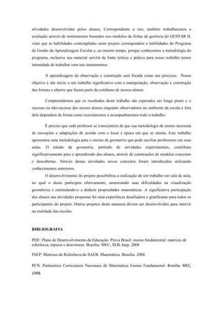 atividades desenvolvidas pelos alunos, Correspondente a isto, também trabalharemos a
avaliação através de instrumentos baseados nos modelos da fichas de gerência do GESTAR II,
visto que as habilidades contempladas neste projeto correspondem a habilidades do Programa
de Gestão da Aprendizagem Escolar e, ao mesmo tempo, porque conhecemos a metodologia do
programa, inclusive seu material servirá de fonte teórica e prática para nosso trabalho temos
intimidade de trabalhar com tais instrumentos.

         A aprendizagem da observação e construção será focada como um processo. Nosso
objetivo é dar início a um trabalho significativo com a manipulação, observação e construção
das formas e objetos que fazem parte do cotidiano de nossos alunos.

         Compreendemos que os resultados deste trabalho são esperados em longo prazo e o
sucesso ou não-sucesso dos nossos alunos enquanto observadores no ambiente da escola e fora
dele dependerá da forma como executaremos e acompanharemos todo o trabalho.

         É preciso que cada professor se conscientize de que sua metodologia de ensino necessita
de inovações e adaptações de acordo com o local e época em que se ensina. Este trabalho
apresentou uma metodologia para o ensino de geometria que pode auxiliar professores em suas
aulas.   O   estudo   da    geometria,   partindo   de   atividades   experimentais,   contribuiu
significativamente para o aprendizado dos alunos, através de construções de modelos concretos
e descobertas. Através destas atividades novos conceitos foram introduzidos utilizando
conhecimentos anteriores.
         O desenvolvimento do projeto possibilitou a realização de um trabalho em sala de aula,
no qual o aluno participou efetivamente, amenizando suas dificuldades na visualização
geométrica e estimulando-o a deduzir propriedades matemáticas. A significativa participação
dos alunos nas atividades propostas foi uma experiência desafiadora e gratificante para todos os
participantes do projeto. Outros projetos desta natureza devem ser desenvolvidos para intervir
na realidade das escolas.



BIBLIOGRAFIA

PDE: Plano de Desenvolvimento da Educação: Prova Brasil: ensino fundamental: matrizes de
referência, tópicos e descritores. Brasília: MEC, SEB; Inep, 2008

INEP: Matrizes de Referência do SAEB. Matemática. Brasília. 2008.

PCN. Parâmetros Curriculares Nacionais de Matemática Ensino Fundamental. Brasília: MEC,
1998.
 