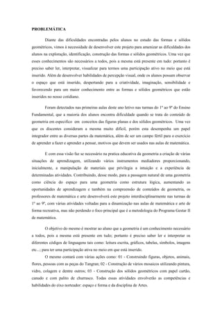 PROBLEMÁTICA

        Diante das dificuldades encontradas pelos alunos no estudo das formas e sólidos
geométricos, vimos à necessidade de desenvolver este projeto para amenizar as dificuldades dos
alunos na exploração, identificação, construção das formas e sólidos geométricos. Uma vez que
esses conhecimentos são necessários a todos, pois a mesma está presente em tudo: portanto é
preciso saber ler, interpretar, visualizar para termos uma participação ativo no meio que está
inserido. Além de desenvolver habilidades de percepção visual, onde os alunos possam observar
o espaço que está inserido, despertando para a criatividade, imaginação, sensibilidade e
favorecendo para um maior conhecimento entre as formas e sólidos geométricos que estão
inseridos no nosso cotidiano.

        Foram detectados nas primeiras aulas deste ano letivo nas turmas do 1º ao 9º do Ensino
Fundamental, que a maioria dos alunos encontra dificuldade quando se trata do conteúdo de
geometria em especifico em conceitos das figuras planas e dos sólidos geométricos. Uma vez
que os discentes consideram a mesma muito difícil, porém esta desempenha um papel
integrador entre as diversas partes da matemática, além de ser um campo fértil para o exercício
de aprender a fazer e aprender a pensar, motivos que devem ser usados nas aulas de matemática.

        E com essa visão faz se necessário na pratica educativa da geometria a criação de várias
situações de aprendizagem, utilizando vários instrumentos mediadores proporcionando,
inicialmente, a manipulação de materiais que privilegia a intuição e a experiência de
determinadas atividades. Contribuindo, desse modo, para a passagem natural de uma geometria
como ciência do espaço para uma geometria como estrutura lógica, aumentando as
oportunidades de aprendizagem e também na compreensão de conteúdos de geometria, os
professores de matemática e arte desenvolverá este projeto interdisciplinarmente nas turmas de
1º ao 9º, com várias atividades voltadas para a dinamização nas aulas de matemática e arte de
forma recreativa, mas não perdendo o foco principal que é a metodologia do Programa Gestar II
de matemática.

        O objetivo do mesmo é mostrar ao aluno que a geometria é um conhecimento necessário
a todos, pois a mesma está presente em tudo; portanto é preciso saber ler e interpretar os
diferentes códigos de linguagens tais como: leitura escrita, gráficos, tabelas, símbolos, imagens
etc...; para ter uma participação ativa no meio em que está inserido.
        O mesmo contará com várias ações como: 01 - Construindo figuras, objetos, animais,
flores, pessoas com as peças do Tangran; 02 - Construção de vários mosaicos utilizando pintura,
vidro, colagem e dentre outros; 03 - Construção dos sólidos geométricos com papel cartão,
canudo e com palito de churrasco. Todas essas atividades envolverão as competências e
habilidades do eixo norteador: espaço e forma e da disciplina de Artes.
 