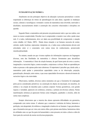 FUNDAMENTAÇÃO TEÓRICA

        Atualmente um dos principais objetivos da educação é procurar personalizar o ensino
respeitando as diferenças de ritmos de aprendizagem de cada aluno, seguindo as mudanças
sociais, culturais e tecnológicas e tornando o ensino de matemática mais divertido, motivador e
desafiador, necessariamente aliado à construção dos conceitos relacionados à disciplina em
questão.

        Segundo Dante a matemática está presente em praticamente tudo o que nos rodeia, com
maior ou menor complexidade. Perceber isso é compreender o mundo à sua volta e poder atuar
nele. E a todos, indistintamente, deve ser dada essa possibilidade de compreensão e atuação
como cidadão. (cf. Dante, 2007). Diante dessa situação o ser humano necessita de contar,
calcular, medir, localizar, representar, interpretar, etc, e todos esses conhecimentos devem está
articulados entre si e conectados com outras áreas do conhecimento, promovendo
interdisciplinaridade.

        No entanto, mundo em que vivemos repletos de informações expressas em linguagens
diversas, uma das finalidades da matemática é oferecer ferramentas para decodificar
informações. A matemática é fruto da criação humana, da qual fazem parte de erros e acertos,
imaginações e raciocínio lógico, contra-exemplos, conjecturas e criticas. Pode ser aprendida por
todas as pessoas e não apenas pelas mais talentosas. O importante é perceber que, desde cedo, a
matemática pode ajudar a potencializar capacidades como as de observação, projeção,
generalização, abstração, entre outras, e que essas capacidades favorecem o desenvolvimento do
raciocínio lógico e da criatividade.

        Observamos, também, diversos outros momentos em que a Geometria foi empregada
pelos povos considerados primitivos: na construção de objetos de decoração, de utensílios, de
enfeites e na criação de desenhos para a pintura corporal. Formas geométricas, com grande
riqueza e variedade, aparecem em cerâmicas, cestarias, e pinturas de diversas culturas. Nestas
manifestações artísticas já apareciam formas como triângulos, quadrados e círculos, além de
outras mais complexas.

        Sempre observamos que a maioria dos alunos apresenta dificuldades em geometria,
comparando com outros temas. E sabemos que a natureza é sinônimo de beleza, harmonia e
perfeição, tem despertado, há milênios a imaginação criadora do ser humano. Logo percebemos
que a Geometria tem que ser vista com outros olhos, pois prisma uma beleza, harmoniosa cheia
de utilidades uma vez que faz parte da humanidade e estar presente em toda a ciência e além de
fazer parte do currículo de ensino em diversas proporções.
 