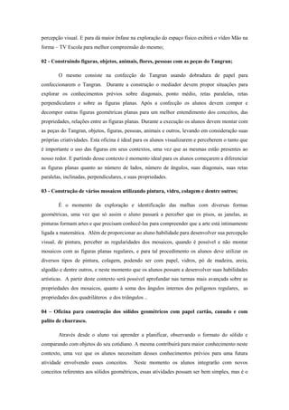 percepção visual. E para dá maior ênfase na exploração do espaço físico exibirá o vídeo Mão na
forma – TV Escola para melhor compreensão do mesmo;

02 - Construindo figuras, objetos, animais, flores, pessoas com as peças do Tangran;

        O mesmo consiste na confecção do Tangran usando dobradura de papel para
confeccionarem o Tangran. Durante a construção o mediador devem propor situações para
explorar os conhecimentos prévios sobre diagonais, ponto médio, retas paralelas, retas
perpendiculares e sobre as figuras planas. Após a confecção os alunos devem compor e
decompor outras figuras geométricas planas para um melhor entendimento dos conceitos, das
propriedades, relações entre as figuras planas. Durante a execução os alunos devem montar com
as peças do Tangran, objetos, figuras, pessoas, animais e outros, levando em consideração suas
próprias criatividades. Esta oficina é ideal para os alunos visualizarem e perceberem o tanto que
é importante o uso das figuras em seus contextos, uma vez que as mesmas estão presentes ao
nosso redor. E partindo desse contexto é momento ideal para os alunos começarem a diferenciar
as figuras planas quanto ao número de lados, número de ângulos, suas diagonais, suas retas
paralelas, inclinadas, perpendiculares, e suas propriedades.

03 - Construção de vários mosaicos utilizando pintura, vidro, colagem e dentre outros;

        É o momento da exploração e identificação das malhas com diversas formas
geométricas, uma vez que só assim o aluno passará a perceber que os pisos, as janelas, as
pinturas formam artes e que precisam conhecê-las para compreender que a arte está intimamente
ligada a matemática. Além de proporcionar ao aluno habilidade para desenvolver sua percepção
visual, de pintura, perceber as regularidades dos mosaicos, quando é possível e não montar
mosaicos com as figuras planas regulares, e para tal procedimento os alunos deve utilizar os
diversos tipos de pintura, colagem, podendo ser com papel, vidros, pó de madeira, areia,
algodão e dentre outros, e neste momento que os alunos possam a desenvolver suas habilidades
artísticas. A partir deste contexto será possível aprofundar nas turmas mais avançada sobre as
propriedades dos mosaicos, quanto à soma dos ângulos internos dos polígonos regulares, as
propriedades dos quadriláteros e dos triângulos ..

04 – Oficina para construção dos sólidos geométricos com papel cartão, canudo e com
palito de churrasco.

        Através desde o aluno vai aprender a planificar, observando o formato do sólido e
comparando com objetos do seu cotidiano. A mesma contribuirá para maior conhecimento neste
contexto, uma vez que os alunos necessitam desses conhecimentos prévios para uma futura
atividade envolvendo esses conceitos.       Neste momento os alunos integrarão com novos
conceitos referentes aos sólidos geométricos, essas atividades possam ser bem simples, mas é o
 