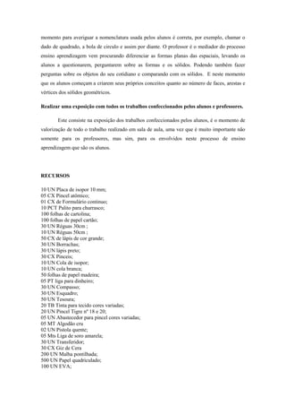 momento para averiguar a nomenclatura usada pelos alunos é correta, por exemplo, chamar o
dado de quadrado, a bola de circulo e assim por diante. O professor é o mediador do processo
ensino aprendizagem vem procurando diferenciar as formas planas das espaciais, levando os
alunos a questionarem, perguntarem sobre as formas e os sólidos. Podendo também fazer
perguntas sobre os objetos do seu cotidiano e comparando com os sólidos. E neste momento
que os alunos começam a criarem seus próprios conceitos quanto ao número de faces, arestas e
vértices dos sólidos geométricos.

Realizar uma exposição com todos os trabalhos confeccionados pelos alunos e professores.

        Este consiste na exposição dos trabalhos confeccionados pelos alunos, é o momento de
valorização de todo o trabalho realizado em sala de aula, uma vez que é muito importante não
somente para os professores, mas sim, para os envolvidos neste processo de ensino
aprendizagem que são os alunos.




RECURSOS

10 UN Placa de isopor 10 mm;
05 CX Pincel atômico;
01 CX de Formulário continuo;
10 PCT Palito para churrasco;
100 folhas de cartolina;
100 folhas de papel cartão;
30 UN Réguas 30cm ;
10 UN Réguas 50cm ;
50 CX de lápis de cor grande;
30 UN Borrachas;
30 UN lápis preto;
30 CX Pinceis;
10 UN Cola de isopor;
10 UN cola branca;
50 folhas de papel madeira;
05 PT liga para dinheiro;
30 UN Compasso;
30 UN Esquadro;
50 UN Tesoura;
20 TB Tinta para tecido cores variadas;
20 UN Pincel Tigre nº 18 e 20;
05 UN Abastecedor para pincel cores variadas;
05 MT Algodão cru
02 UN Pistola quente;
05 Mts Liga de soro amarela;
30 UN Transferidor;
30 CX Giz de Cera
200 UN Malha pontilhada;
500 UN Papel quadriculado;
100 UN EVA;
 