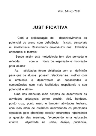 Vera, Março 2011.




                   JUSTIFICATIVA

       Com a preocupação do                 desenvolvimento do
potencial do aluno com deficiência               físicas, sensoriais
ou intelectuais. Resolvemos envolvê-los nos                  trabalhos
artesanais e teatrais.
     Sendo assim esta metodologia tem sido pensada e
refletida       com a        fonte de inspiração e motivação
para alunos.
    As       atividades foram objetivada com a               definição
para que os alunos         possam relacionar-se           melhor com
o    ambiente     e    desenvolver         as      capacidades      e
competências com mais facilidades respeitando o seu
potencial e ritmo.
    Uma das maneiras mais simples de desenvolver as
atividades    artesanais    como:   crochê,        tricô,    bordado,
ponto cruz, ponto russo e também atividades teatrais,
com isso além de estarmos minimizando os problemas
causados pelo abandono escolar estaremos repensando
a questão das meninas, favorecendo uma educação
criativa      objetivada     na   união,        desejo,     paciência,
 