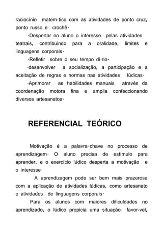 raciocínio    matemático com as atividades de ponto cruz,
ponto russo e crochê.
      .Despertar no aluno o interesse pelas atividades
teatrais,    contribuindo   para        a    oralidade,    limites     e
linguagens corporais.
      .Refletir sobre o seu tempo diário.
     .desenvolver       a socialização, a participação e a
aceitação de regras e normas nas atividades                 lúdicas.
     .Aprimorar        as habilidades manuais             através da
coordenação      motora     fina    e       amplia   confeccionando
diversos artesanatos.




      REFERENCIAL TEÓRICO

       Motivação é a palavra-chave no processo de
aprendizagem.      O     aluno     precisa     de    estímulo    para
aprender, e o exercício lúdico desperta a motivação                    e
o interesse.
            A aprendizagem pode ser bem mais prazerosa
com a aplicação de atividades lúdicas, como artesanato
e atividades de linguagens corporais.
       Para os alunos com maiores dificuldades no
aprendizado, o lúdico propicia uma situação                favorável,
 