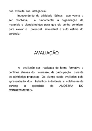 que exercite sua inteligência.
       Independente da atividade lúdicas       que venha a
ser   resolvida,     é    fundamental   a    organização   de
materiais e planejamentos para que ela venha contribuir
para elevar o      potencial   intelectual e auto estima do
aprendiz.




                     AVALIAÇÃO


       A    avaliação será realizada de forma formativa e
continua através do      interesse, da participação   durante
as atividades propostas. Os alunos serão avaliados pela
apresentação dos      trabalhos individuais e coletivamente
durante     a      exposição      da        AMOSTRA        DO
CONHECIMENTO.
 