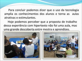 Para concluir podemos dizer que o uso da tecnologia
amplia os conhecimentos dos alunos e torna as aulas
atrativas e estimulantes.
   Hoje podemos perceber que a proposta de trabalho
dessa experiência com hipertexto não foi uma aula, mas
uma grande descoberta entre mestra e aprendizes.
 