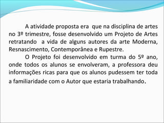 A atividade proposta era que na disciplina de artes
no 3º trimestre, fosse desenvolvido um Projeto de Artes
retratando a vida de alguns autores da arte Moderna,
Resnascimento, Contemporânea e Rupestre.
      O Projeto foi desenvolvido em turma do 5º ano,
onde todos os alunos se envolveram, a professora deu
informações ricas para que os alunos pudessem ter toda
a familiaridade com o Autor que estaria trabalhando.
 