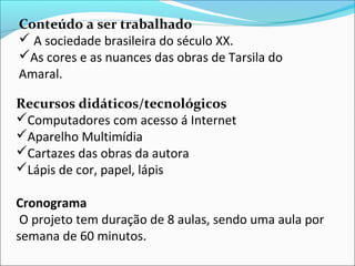 Conteúdo a ser trabalhado
 A sociedade brasileira do século XX.
As cores e as nuances das obras de Tarsila do
Amaral.

Recursos didáticos/tecnológicos
Computadores com acesso á Internet
Aparelho Multimídia
Cartazes das obras da autora
Lápis de cor, papel, lápis

Cronograma
 O projeto tem duração de 8 aulas, sendo uma aula por
semana de 60 minutos.
 