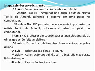 Etapas de desenvolvimento
       1ª aula - Conversa com os alunos sobre o trabalho.
          2ª aula - No LIED pesquisar no Google a vida da artista
Tarsila do Amaral, salvando o arquivo em uma pasta no
computador.
        3ª aula – No LIED pesquisar as obras mais importantes da
artista Tarsila do Amaral, selecionar e salvar na pasta no
computador.
      4ª aula – O professor em sala de aula estará selecionando as
obras que serão feita a releitura.
       5ª aula – Fazendo a releitura das obras selecionadas pelos
alunos.
      6ª aula – Releitura das obras – pintura.
      7ª aula – Construção dos painéis com a biografia e as obras,
linha do tempo.
      8ª aula – Exposição dos trabalhos.
 