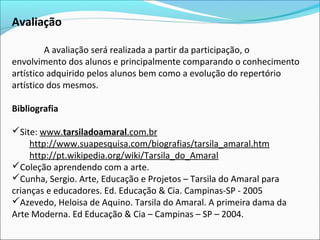 Avaliação

         A avaliação será realizada a partir da participação, o
envolvimento dos alunos e principalmente comparando o conhecimento
artístico adquirido pelos alunos bem como a evolução do repertório
artístico dos mesmos.

Bibliografia

Site: www.tarsiladoamaral.com.br
     http://www.suapesquisa.com/biografias/tarsila_amaral.htm
     http://pt.wikipedia.org/wiki/Tarsila_do_Amaral
Coleção aprendendo com a arte.
Cunha, Sergio. Arte, Educação e Projetos – Tarsila do Amaral para
crianças e educadores. Ed. Educação & Cia. Campinas-SP - 2005
Azevedo, Heloisa de Aquino. Tarsila do Amaral. A primeira dama da
Arte Moderna. Ed Educação & Cia – Campinas – SP – 2004.
 
