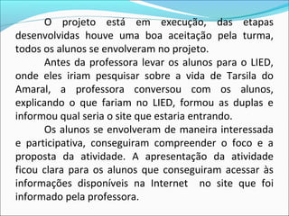 O projeto está em execução, das etapas
desenvolvidas houve uma boa aceitação pela turma,
todos os alunos se envolveram no projeto.
       Antes da professora levar os alunos para o LIED,
onde eles iriam pesquisar sobre a vida de Tarsila do
Amaral, a professora conversou com os alunos,
explicando o que fariam no LIED, formou as duplas e
informou qual seria o site que estaria entrando.
       Os alunos se envolveram de maneira interessada
e participativa, conseguiram compreender o foco e a
proposta da atividade. A apresentação da atividade
ficou clara para os alunos que conseguiram acessar às
informações disponíveis na Internet no site que foi
informado pela professora.
 