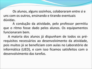 Os alunos, alguns sozinhos, colaboraram entre si e
uns com os outros, ensinando e tirando eventuais
dúvidas.
      A condução da atividade, pelo professor permitiu
que o ritmo fosse dado pelos alunos. Os equipamentos
funcionaram bem.
   A maioria dos alunos já dispunham de todos os pré-
requisitos necessários ao desenvolvimento da atividade,
pois muitos já se beneficiam com aulas no Laboratório de
informática (LIED), e com isso ficamos satisfeitos com o
desenvolvimento das tarefas.
 