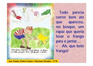 Tudo parecia
                                             correr bem até
                                             que     apareceu,
                                             no bosque, um
                                             rapaz que queria
                                             levar o frango
                                             para o jantar…
                                             - Ah, que belo
                                             frango!

Ana Tomás, Pedro Gomes e Mariana Mendes – 5º B
 