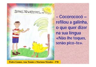 - Cocorococó –
                                          refilou a galinha,
                                          o que quer dizer
                                          na sua língua
                                          «Não lhe toques,
                                          senão pico-te».



Pedro Gomes, Ana Tomás e Mariana Mendes – 5ºB
 