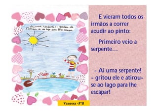 E vieram todos os
               irmãos a correr
               acudir ao pinto:
                  Primeiro veio a
               serpente…


                - Ai uma serpente!
               - gritou ele e atirou-
               se ao lago para lhe
               escapar!
Vanessa -5ºB
 