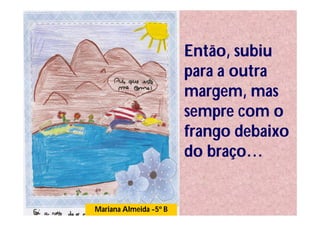 Então, subiu
                        para a outra
                        margem, mas
                        sempre com o
                        frango debaixo
                        do braço…


Mariana Almeida -5º B
 