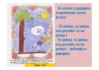 Aí estava o papagaio,
              empoleirado numa
              árvore:

               - És ladrão, és ladrão,
              vou prender-te na
              prisão !
                És ladrão, és ladrão,
              vou prender-te na
              prisão! - defendia o
              papagaio.


Tânia– 5º B
 