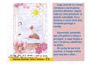 Logo atrás de si o moço
                                          começou a ouvir passos:
                                          primeiro distantes, depois
                                          cada vez mais próximos. A
                                          grande velocidade. Era a
                                          avestruz a correr atrás dele,
                                          tentando proteger a
                                          família.

                                             Apavorado, pensando
                                          que um policia o estava a
                                          perseguir, o rapaz largou a
                                          ave e só parou, esbaforido,
                                          na aldeia.
                                             Às costas da sua irmã
                                          avestruz, o frango voltou
                                          para casa são e salvo…
Mariana Almeida, Tânia e Vanessa – 5ª B
 