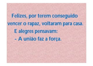Felizes, por terem conseguido
vencer o rapaz, voltaram para casa.
   E alegres pensavam:
   - A união faz a força.
 