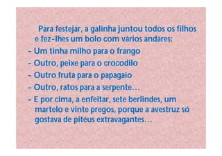 Para festejar, a galinha juntou todos os filhos
  e fez-lhes um bolo com vários andares:
- Um tinha milho para o frango
- Outro, peixe para o crocodilo
- Outro fruta para o papagaio
- Outro, ratos para a serpente…
- E por cima, a enfeitar, sete berlindes, um
  martelo e vinte pregos, porque a avestruz só
  gostava de pitéus extravagantes…
 