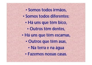 • Somos todos irmãos,
• Somos todos diferentes:
  • Há uns que têm bico,
   • Outros têm dentes,
• Há uns que têm escamas,
  • Outros que têm asas,
    • Na terra e na água
  • Fazemos nossas casas.
 