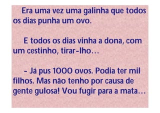 Era uma vez uma galinha que todos
os dias punha um ovo.

  E todos os dias vinha a dona, com
um cestinho, tirar-lho…

    - Já pus 1000 ovos. Podia ter mil
filhos. Mas não tenho por causa de
gente gulosa! Vou fugir para a mata…
 
