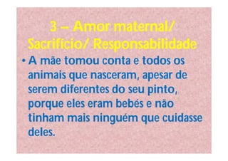3 – Amor maternal/
 Sacrifício/ Responsabilidade
• A mãe tomou conta e todos os
  animais que nasceram, apesar de
  serem diferentes do seu pinto,
  porque eles eram bebés e não
  tinham mais ninguém que cuidasse
  deles.
 