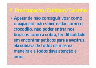 4. Preocupação/Cuidado/Carinho
• Apesar de não conseguir voar como
  o papagaio, não saber nadar como o
  crocodilo, não poder entrar nos
  buracos como a cobra, ter dificuldade
  em encontrar petiscos para a avestruz,
  ela cuidava de todos da mesma
  maneira e a todos dava atenção e
  amor.
 