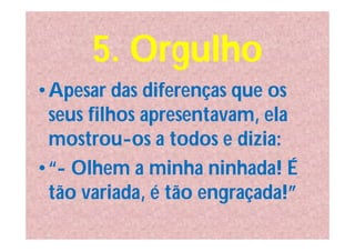 5. Orgulho
•Apesar das diferenças que os
 seus filhos apresentavam, ela
 mostrou-os a todos e dizia:
•“- Olhem a minha ninhada! É
 tão variada, é tão engraçada!”
 