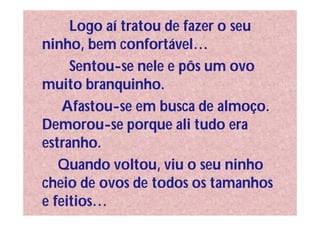 Logo aí tratou de fazer o seu
ninho, bem confortável…
     Sentou-se nele e pôs um ovo
muito branquinho.
    Afastou-se em busca de almoço.
Demorou-se porque ali tudo era
estranho.
   Quando voltou, viu o seu ninho
cheio de ovos de todos os tamanhos
e feitios…
 