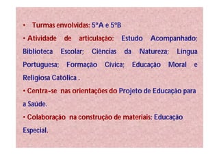 • Turmas envolvidas: 5ºA e 5ºB
• Atividade    de   articulação:    Estudo    Acompanhado;
Biblioteca    Escolar;   Ciências   da    Natureza;   Língua
Portuguesa;     Formação     Cívica;     Educação   Moral   e
Religiosa Católica .
• Centra-se nas orientações do Projeto de Educação para
a Saúde.
• Colaboração na construção de materiais: Educação
Especial.
 
