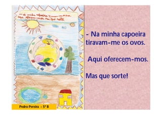 - Na minha capoeira
                       tiravam-me os ovos.

                       Aqui oferecem-mos.

                       Mas que sorte!



Pedro Pereira - 5º B
 