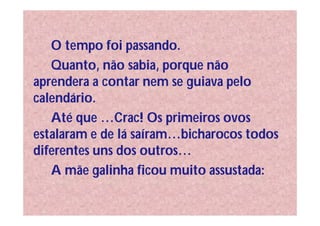 O tempo foi passando.
   Quanto, não sabia, porque não
aprendera a contar nem se guiava pelo
calendário.
   Até que …Crac! Os primeiros ovos
estalaram e de lá saíram…bicharocos todos
diferentes uns dos outros…
   A mãe galinha ficou muito assustada:
 