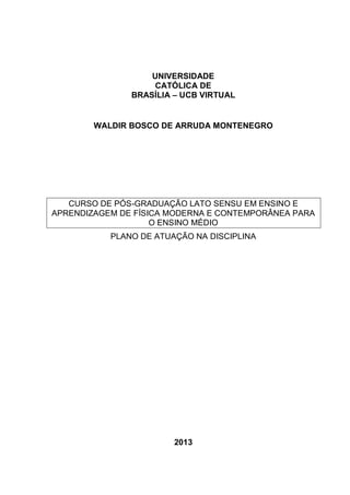 UNIVERSIDADE
CATÓLICA DE
BRASÍLIA – UCB VIRTUAL

WALDIR BOSCO DE ARRUDA MONTENEGRO

CURSO DE PÓS-GRADUAÇÃO LATO SENSU EM ENSINO E
APRENDIZAGEM DE FÍSICA MODERNA E CONTEMPORÂNEA PARA
O ENSINO MÉDIO
PLANO DE ATUAÇÃO NA DISCIPLINA

2013

 