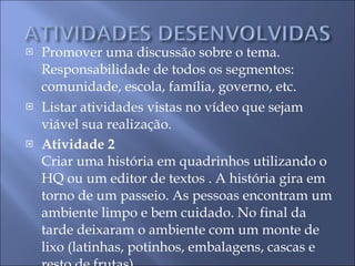 Promover uma discussão sobre o tema. Responsabilidade de todos os segmentos: comunidade, escola, família, governo, etc. Listar atividades vistas no vídeo que sejam viável sua realização. Atividade 2 Criar uma história em quadrinhos utilizando o HQ ou um editor de textos . A história gira em torno de um passeio. As pessoas encontram um ambiente limpo e bem cuidado. No final da tarde deixaram o ambiente com um monte de lixo (latinhas, potinhos, embalagens, cascas e resto de frutas). 